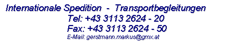 Textfeld: Internationale Spedition  -  Transportbegleitungen 
	Tel: +43 3113 2624 - 20
	Fax: +43 3113 2624 - 50
  	E-Mail: gerstmann.markus@gmx.at

